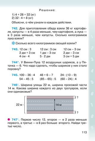 113
Ре ше ние:
1) 4 + 28 = 32 (кг)
2) 32 : 4 = 8 (кг)
Объясни, о чём узнали в каждом действии.
742.  Для приготовления обеда взяли 36 кг картофе­
ля, капусты — в 4 раза меньше, чем картофеля, а лука —
в 3 раза меньше, чем капусты. Сколько килограммов
лука взяли?
 Сколько всего килограммов овощей взяли?
743.	12 см : 3			 12 см : 3 см			 12 см – 3 см
			 2 дм + 3 см		 1 дм – 3 см			 2 дм – 3 см
			 4 см ∙ 4				 5 ∙ 2 дм					 3 см + 5 дм
744*.  У Винни-Пуха 12 воздушных шариков, а у Пя­
тачка — 6. Что надо сделать, чтобы шариков у них стало
поровну?
745. 100 – 36 : 4		 48 + 6 – 7			 24 : (13 – 9)
			 54 – 45 : 5			 (85 – 65) : 5		 (60 – 24) : 4
746°.  Ширина улицы 22 м, ширина проезжей части
14 м. Какова ширина каждого из двух тротуаров, если
они одинаковые?
747°.  Первое число 12, второе  — в 2 раза меньше
первого, а третье — в 8 раз больше второго. Найди тре­
тье число.
 