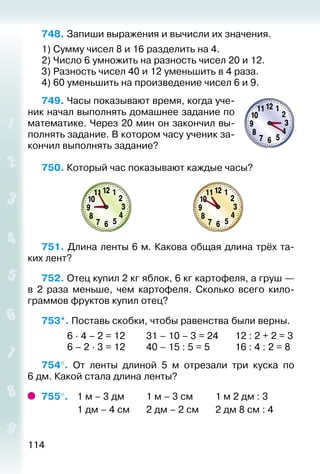 114
748. Запиши выражения и вычисли их значения.
1) Сумму чисел 8 и 16 разделить на 4.
2) Число 6 умножить на разность чисел 20 и 12.
3) Разность чисел 40 и 12 уменьшить в 4 раза.
4) 60 уменьшить на произведение чисел 6 и 9.
749. Часы показывают время, когда уче­
ник начал выполнять домашнее задание по
математике. Через 20 мин он закончил вы­
полнять задание. В котором часу ученик за­
кончил выполнять задание?
750. Который час показывают каждые часы?
751. Длина ленты 6 м. Какова общая длина трёх та­
ких лент?
752. Отец купил 2 кг яблок, 6 кг картофеля, а груш —
в 2 раза меньше, чем картофеля. Сколько всего кило­
граммов фруктов купил отец?
753*. Поставь скобки, чтобы равенства были верны.
			 6 ∙ 4 – 2 = 12			 31 – 10 – 3 = 24		 12 : 2 + 2 = 3
			 6 – 2 ∙ 3 = 12			 40 – 15 : 5 = 5			 16 : 4 : 2 = 8
754°.  От ленты длиной 5  м отрезали три куска по
6 дм. Какой стала длина ленты?
755°. 	 1 м – 3 дм			 1 м – 3 см			 1 м 2 дм : 3
				 1 дм – 4 см		 2 дм – 2 см		 2 дм 8 см : 4
 
