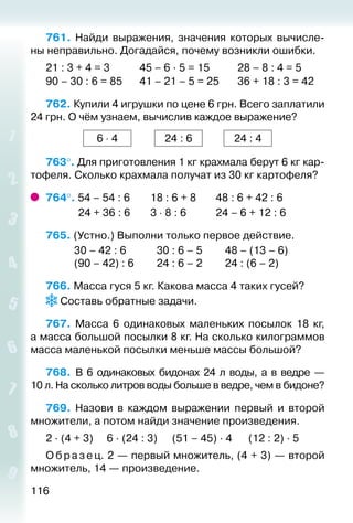 116
761.  Найди выражения, значения которых вычисле­
ны неправильно. Догадайся, почему возникли ошибки.
21 : 3 + 4 = 3			 45 – 6 ∙ 5 = 15			 28 – 8 : 4 = 5
90 – 30 : 6 = 85		 41 – 21 – 5 = 25		 36 + 18 : 3 = 42
762. Купили 4 игрушки по цене 6 грн. Всего заплатили
24 грн. О чём узнаем, вычислив каждое выражение?
6 ⋅ 4 24 : 6 24 : 4
763°. Для приготовления 1 кг крахмала берут 6 кг кар­
тофеля. Сколько крахмала получат из 30 кг картофеля?
764°. 54 – 54 : 6		 18 : 6 + 8		 48 : 6 + 42 : 6
			  24 + 36 : 6		 3 ⋅ 8 : 6			 24 – 6 + 12 : 6
765. (Устно.) Выполни только первое действие.
			 30 – 42 : 6				 30 : 6 – 5			 48 – (13 – 6) 	
			 (90 – 42) : 6			 24 : 6 – 2			 24 : (6 – 2)
766. Масса гуся 5 кг. Какова масса 4 таких гусей?
 Составь обратные задачи.
767.  Масса 6 одинаковых маленьких посылок 18 кг,
а масса большой посылки 8 кг. На сколько килограммов
масса маленькой посылки меньше массы большой?
768.  В 6 одинаковых бидонах 24 л воды, а в ведре —
10 л. На сколько литров воды больше в ведре, чем в бидоне?
769.  Назови в каждом выражении первый и второй
множители, а потом найди значение произведения.
2 ∙ (4 + 3)		 6 ∙ (24 : 3)		 (51 – 45) ∙ 4		 (12 : 2) ∙ 5
О браз ец. 2 — первый множитель, (4 + 3) — второй
множитель, 14 — произведение.
 