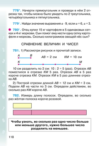 118
778*. Начерти прямоугольник и проведи в нём 2 от­
резка так, чтобы можна было увидеть по 2 треугольника,
четырёх­угольника и пятиугольника.
779°. Найди значение выражения а ∙ 9, если а = 6, а = 3.
780°. Отец купил 15 кг картофеля в 5 одинаковых сет­
ках и 4 кг моркови. Сын помог ему нести одну сетку карто­
феля и морковь. Сколько килограммов овощей нёс сын?
СРАВНЕНИЕ ВЕЛИЧИН И ЧИСЕЛ
781. 1) Рассмотри рисунок и прочитай записи.
АВ = 2 см КМ = 10 см
10 см разделить по 2 см: 10 : 2 = 5 (раз). Отрезок АВ
поместился в отрезке КМ 5 раз. Отрезок АВ в 5 раз
коро­че отрезка КМ. Отрезок КМ в 5 раз длиннее отрез-
ка АВ.
2) Построй отрезки длиной AB = 12 см и KM = 3 см.
Подели AB на части по 3 см. Определи действием, во
сколько раз KM короче AB.
782.  Измерь длину полосок. Определи, во сколько
раз жёлтая полоска короче розовой.
Чтобы узнать, во сколько раз одно число больше
или меньше другого, нужно большее число
разделить на меньшее.
 