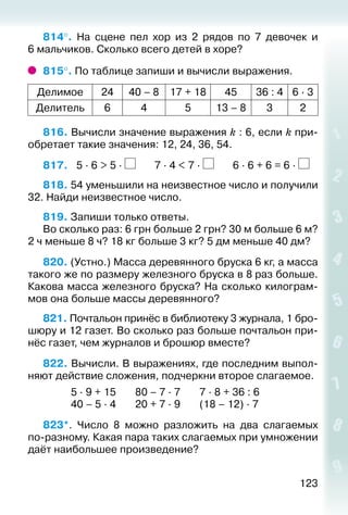 123
814°.  На сцене пел хор из 2 рядов по 7 девочек и
6 мальчиков. Сколько всего детей в хоре?
815°. По таблице запиши и вычисли выражения.
Делимое 24 40 – 8 17 + 18 45 36 : 4 6 ∙ 3
Делитель 6 4 5 13 – 8 3 2
816. Вычисли значение выражения k : 6, если k при­
обретает такие значения: 12, 24, 36, 54.
817.	 5 ∙ 6 > 5 ∙ 7 ∙ 4 < 7 ∙ 6 ∙ 6 + 6 = 6 ∙
818. 54 уменьшили на неизвестное число и получили
32. Найди неизвестное число.
819. Запиши только ответы.
Во сколько раз: 6 грн больше 2 грн? 30 м больше 6 м?
2 ч меньше 8 ч? 18 кг больше 3 кг? 5 дм меньше 40 дм?
820. (Устно.) Масса деревянного бруска 6 кг, а масса
такого же по размеру железного бруска в 8 раз больше.
Какова масса железного бруска? На сколько килограм­
мов она больше массы деревянного?
821. Почтальон принёс в библиотеку 3 журнала, 1 бро­
шюру и 12 газет. Во сколько раз больше почтальон при­
нёс газет, чем журналов и брошюр вместе?
822. Вычисли. В выражениях, где последним выпол­
няют действие сложения, подчеркни второе слагаемое.
						 5 ∙ 9 + 15				 80 – 7 ∙ 7				 7 ∙ 8 + 36 : 6
						 40 – 5 ∙ 4				 20 + 7 ∙ 9				 (18 – 12) ∙ 7
823*.  Число 8 можно разложить на два слагаемых
по-разному. Какая пара таких слагаемых при умножении
даёт наибольшее произведение?
 