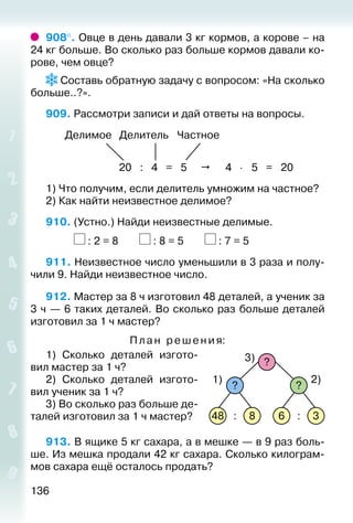 136
908°. Овце в день давали 3 кг кормов, а корове – на
24 кг больше. Во сколько раз больше кормов давали ко­
рове, чем овце?
 Составь обратную задачу с вопросом: «На сколько
больше..?».
909. Рассмотри записи и дай ответы на вопросы.
Делимое Делитель Частное
20 : 4 = 5  4 ⋅ 5 = 20
1) Что получим, если делитель умножим на частное?
2) Как найти неизвестное делимое?
910. (Устно.) Найди неизвестные делимые.
			 : 2 = 8		 : 8 = 5		 : 7 = 5
911. Неизвестное число уменьшили в 3 раза и полу­
чили 9. Найди неизвестное число.
912. Мастер за 8 ч изготовил 48 деталей, а ученик за
3 ч — 6 таких деталей. Во сколько раз больше деталей
изготовил за 1 ч мастер?
Пл а н ре шения:
1)  Сколько деталей изгото­
вил мастер за 1 ч?
2)  Сколько деталей изгото­
вил ученик за 1 ч?
3) Во сколько раз больше де­
талей изготовил за 1 ч мастер?
913. В ящике 5 кг сахара, а в мешке — в 9 раз боль­
ше. Из мешка продали 42 кг сахара. Сколько килограм­
мов сахара ещё осталось продать?
48 8 6 3
? ?
1) 2)
3)
: :
?
 