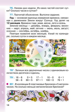 14
76. Назови дни недели. Из каких частей состоят сут­
ки? Сколько часов в сутках?
77. Прочитай объяснение. Выполни задание.
Год — основная единица измерения времени, связан­
ная с движением Земли вокруг Солнца. Год делят на
12 ме­сяцев. Времена года: зима, весна, лето и осень.
Зимние месяцы — декабрь, январь, февраль; весен­
ние — март, апрель, май; летние — июнь, июль, август;
осенние — сентябрь, октябрь, ноябрь.
Повтори названия всех месяцев. Узнай по календа­
рю, сколько суток в каждом месяце.
78*. Запиши все двузначные числа с одинаковым ко­
личеством десятков и единиц.
79°. 	16 – 6		 0 + 5		 17 – 1		 10 – 0		 6 + 1
			 56 – 6		 80 + 5		 97 + 1		 100 + 0		 76 + 1
80°. В коллекции 8 пластиковых брелоков и 5 металли­
ческих. На сколько меньше металлических брелоков?
 