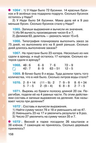 158
1064°. 1) У Нади было 72 бусинки. 14 красных буси­
нок и 9 зелёных она подарила подруге. Сколько бусинок
осталось у Нади?
2) У Нади было 54 бусинки. Мама дала ей в 9 раз
меньше бусин. Сколько бусинок стало у Нади?
1065. Запиши выражения и вычисли их значения.
1) Из 94 вычесть произведение чисел 6 и 7.
2) Делимое 63, делитель — разность чисел 15 и 6.
1066.  Типография планировала выполнить заказ за
75 дней, но выполнила его на 8 дней раньше. Сколько
дней длилось выполнение заказа?
1067. На пристани было 23 катера. Несколько из них
сдали в аренду, и ещё осталось 17 катеров. Сколько ка­
теров сдали в аренду?
1068. 	 48 : 6			 6 · 8			 7 · 6				 72 – 9
				 42 : 7			 8 · 9			 63 – 51			12 – 5
1069. В бочке было 9 л воды. Туда долили треть того
количества, что в ней было. Сколько литров воды стало?
1070. 	 2 ⋅ 8 + 14		 (11 – 9) ⋅ 2			7 ⋅ 9 – 9			8 ⋅ 6 + 34
				 5 ⋅ 7 – 5			 2 ⋅ (9 – 4)		 6 ⋅ 8 – 8		 2 ⋅ 7 – 5
1071. Вырежь из бумаги полоску длиной 20 см. Пе­
регибая, подели её на 4 равных части. По этим действи­
ями составь и запиши выражение на деление. Как назы­
вают числа при делении?
1072°. Составь и вычисли выражения.
1) Найти сумму чисел 78 и 18 и уменьшить её на 47.
2) Уменьшить 23 на 17 и увеличить результат в 9 раз.
3) Число 27 увеличить на сумму чисел 35 и 7.
1073°.  Весной в парке посадили 26 каштанов и
38 клёнов. 7 саженцев не принялось. Сколько деревьев
принялось?
 