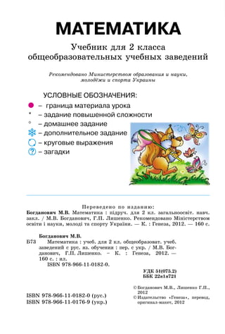 МАТЕМАТИКА
Учебник для 2 класса
общеобразовательных учебных заведений
Рекомендовано Министерством образования и науки,
молодёжи и спорта Украины
©	Богданович М.В., Лишенко Г.П.,
2012
©	Издательство «Генеза», перевод,
оригинал-макет, 2012
ISBN 978-966-11-0182-0 (рус.)
ISBN 978-966-11-0176-9 (укр.)
Переведено по изданию:
Богданович М.В. Математика : підруч. для 2 кл. загальноосвіт. навч.
закл. / М.В. Богданович, Г.П. Лишенко. Рекомендовано Міністерством
освіти і науки, молоді та спорту України. — К. : Генеза, 2012. — 160 с.
Б73
Богданович М.В.
Математика : учеб. для 2 кл. общеобразоват. учеб.
заведений с рус. яз. обучения : пер. с укр. / М.В. Бог-
данович, Г.П. Лишенко. – К.  : Генеза, 2012. —
160 с. : ил.
	 ISBN 978-966-11-0182-0.
УДК 51(075.2)
ББК 22я1я721
УСЛОВНЫЕ ОБОЗНАЧЕНИЯ:
	 – 	граница материала урока
* 	 – задание повышенной сложности
° 	 – домашнее задание
	– дополнительное задание
	– круговые выражения
	– загадки
 