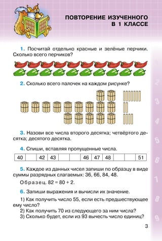 3
ПОВТОРЕНИЕ ИЗУЧЕННОГО
В 1 КЛАССЕ
1. Посчитай отдельно красные и зелёные перчики.
Сколько всего перчиков?
2. Сколько всего палочек на каждом рисунке?
3. Назови все числа второго десятка; четвёртого де­
сятка; десятого десятка.
4. Спиши, вставляя пропущенные числа.
40 42 43 46 47 48 51
5. Каждое из данных чисел запиши по образцу в виде
суммы разрядных слагаемых: 36, 66, 84, 48.
Образец. 82 = 80 + 2.
6. Запиши выражения и вычисли их значение.
1) Как получить число 55, если есть предшествующее
ему число?
2) Как получить 70 из следующего за ним числа?
3) Сколько будет, если из 93 вычесть число единиц?
 