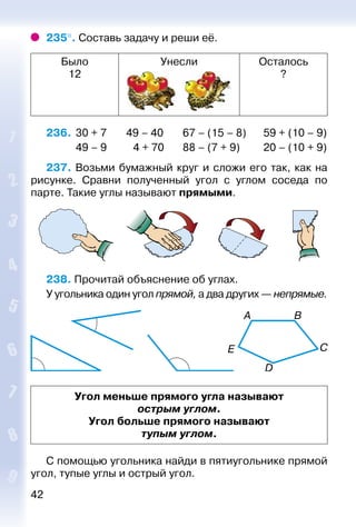 42
235°. Составь задачу и реши её.
Было
12
Унесли Осталось
?
236. 	30 + 7	 49 – 40	 67 – (15 – 8)	 59 + (10 – 9)
	 49 – 9		 4 + 70	 88 – (7 + 9)	 20 – (10 + 9)
237. Возьми бумажный круг и сложи его так, как на
рисунке. Сравни полученный угол с углом соседа по
парте. Такие углы называют прямыми.
238. Прочитай объяснение об углах.
У угольника один угол прямой, а два других — непрямые.
Угол меньше прямого угла называют
острым углом.
Угол больше прямого называют
тупым углом.
С помощью угольника найди в пятиугольнике прямой
угол, тупые углы и острый угол.
 