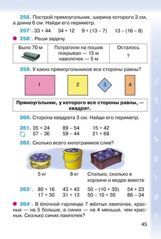 45
256. Построй прямоугольник, ширина которого 3 см,
а длина 6 см. Найди его периметр.
257°. 33 + 44 34 + 12 9 + (13 – 7)	 13 – (16 – 8)
258°. Реши задачу.
Было 70 м Потратили на пошив
покрывал — 15 м
наволочек — 5 м
Осталось
?
259. У каких прямоугольников все стороны равны?
1 2 3 4
Прямоугольник, у которого все стороны равны, —
квадрат.
260. Сторона квадрата 3 см. Найди его периметр.
261. 	35 + 24			 89 – 54 			 15 + 42
			 57 – 36			 59 – 44			 21 + 68
262. Сколько всего килограммов слив?
	
				 5 кг					 8 кг		 Столько, сколько в
														 корзине и ведре вместе
263°. 	 80 + 16		 43 + 43 		 50 – (10 + 30)		 54 + 23
				 17 + 30		 31 + 13		 50 – 10 + 30			 86 – 34
264°. В ёлочной гирлянде 7 жёлтых лампочек, крас­
ных — на 5 больше, а синих — на 4 меньше, чем крас­
ных. Сколько синих лампочек?
 