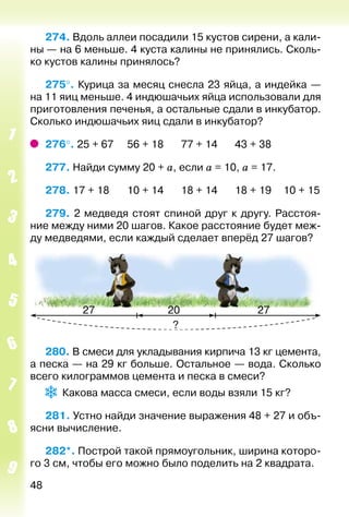 48
274. Вдоль аллеи посадили 15 кустов сирени, а кали­
ны — на 6 меньше. 4 куста калины не принялись. Сколь­
ко кустов калины принялось?
275°. Курица за месяц снесла 23 яйца, а индейка —
на 11 яиц меньше. 4 индюшачьих яйца использовали для
приготовления печенья, а остальные сдали в инкубатор.
Сколько индюшачьих яиц сдали в инкубатор?
276°. 25 + 67		 56 + 18		 77 + 14		 43 + 38
277. Найди сумму 20 + а, если а = 10, а = 17.
278. 17 + 18		 10 + 14		 18 + 14		 18 + 19	 10 + 15
279. 2 медведя стоят спиной друг к другу. Расстоя­
ние между ними 20 шагов. Какое расстояние будет меж­
ду медведями, если каждый сделает вперёд 27 шагов?
280. В смеси для укладывания кирпича 13 кг цемента,
а песка — на 29 кг больше. Остальное — вода. Сколько
всего килограммов цемента и песка в смеси?
Какова масса смеси, если воды взяли 15 кг?
281. Устно найди значение выражения 48 + 27 и объ­
ясни вычисление.
282*. Построй такой прямоугольник, ширина которо­
го 3 см, чтобы его можно было поделить на 2 квадрата.
 