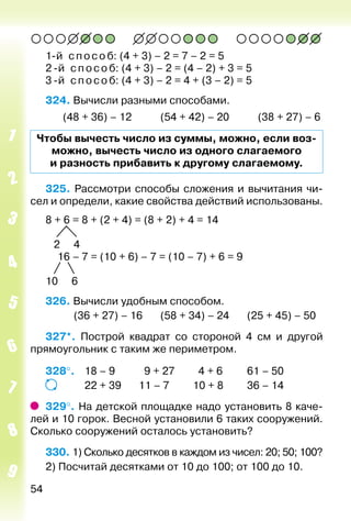 54
1-й способ: (4 + 3) – 2 = 7 – 2 = 5
2 -й способ: (4 + 3) – 2 = (4 – 2) + 3 = 5
3 -й способ: (4 + 3) – 2 = 4 + (3 – 2) = 5
324. Вычисли разными способами.
		 (48 + 36) – 12			 (54 + 42) – 20			 (38 + 27) – 6
Чтобы вычесть число из суммы, можно, если воз­
можно, вычесть число из одного слагаемого
и разность прибавить к другому слагаемому.
325. Рассмотри способы сложения и вычитания чи­
сел и определи, какие свойства действий использованы.
8 + 6 = 8 + (2 + 4) = (8 + 2) + 4 = 14
2 4
	 16 – 7 = (10 + 6) – 7 = (10 – 7) + 6 = 9
10 6
326. Вычисли удобным способом.
			 (36 + 27) – 16		 (58 + 34) – 24		 (25 + 45) – 50
327*.  Построй квадрат со стороной 4 см и другой
прямоугольник с таким же периметром.
328°. 	 18 – 9			 9 + 27		 4 + 6			 61 – 50
				 22 + 39		 11 – 7			 10 + 8			 36 – 14
329°. На детской площадке надо установить 8 каче­
лей и 10 горок. Весной установили 6 таких сооружений.
Сколько сооружений осталось установить?
330. 1) Сколько десятков в каждом из чисел: 20; 50; 100?
2) Посчитай десятками от 10 до 100; от 100 до 10.
 