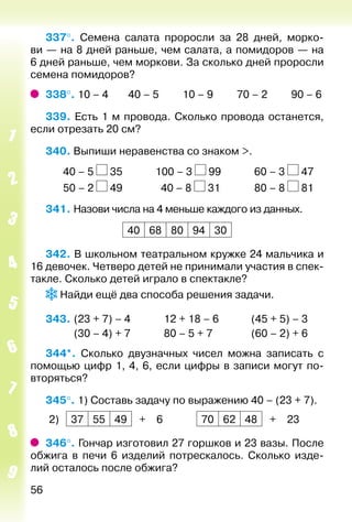 56
337°.  Семена салата проросли за 28 дней, морко­
ви — на 8 дней раньше, чем салата, а помидоров — на
6 дней раньше, чем моркови. За сколько дней проросли
семена помидоров?
338°. 10 – 4		 40 – 5			 10 – 9			 70 – 2			 90 – 6
339. Есть 1 м провода. Сколько провода останется,
если отрезать 20 см?
340. Выпиши неравенства со знаком >.
		 40 – 5 35				 100 – 3 99				 60 – 3 47
		 50 – 2 49				 40 – 8 31				 80 – 8 81
341. Назови числа на 4 меньше каждого из данных.
40 68 80 94 30
342. В школьном театральном кружке 24 мальчика и
16 девочек. Четверо детей не принимали участия в спек­
такле. Сколько детей играло в спектакле?
Найди ещё два способа решения задачи.
343. 	(23 + 7) – 4				12 + 18 – 6			 (45 + 5) – 3
			 (30 – 4) + 7				80 – 5 + 7				 (60 – 2) + 6
344*.  Сколько двузначных чисел можна записать с
помощью цифр 1, 4, 6, если цифры в записи могут по­
вторяться?
345°. 1) Составь задачу по выражению 40 – (23 + 7).
2) 37 55 49 + 6 70 62 48 + 23
346°. Гончар изготовил 27 горшков и 23 вазы. После
обжига в печи 6 изделий потрескалось. Сколько изде­
лий осталось после обжига?
 