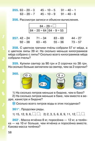 58
355. 63 – 20 – 3		 45 – 10 – 5		 91 – 40 – 1
			 63 – 20 – 7		 45 – 10 – 9		 91 – 40 – 6
356. Рассмотри записи и объясни вычисления.
84 – 29 =
84 – 20 = 64 64 – 9 = 55
357.	42 – 24	 71 – 34	 83 – 69	 44 – 27
	 92 – 38	 63 – 45	 55 – 36	 73 – 57
358. С цветков гречихи пчёлы собрали 57 кг мёда, а
с цветков липы 39 кг. На сколько меньше килограммов
мёда собрано с липы? Сколько всего килограммов мёда
собрали пчелы?
359. Купили свитер за 90 грн и 2 сорочки по 38 грн.
На сколько больше заплатили за свитер, чем за 2 сорочки?
360. 
10 л 6 л
25 л 40 л
1) На сколько литров меньше в бидоне, чем в баке?
2) На сколько литров меньше в баке, чем вместе в ве­
дре, канистре и бидоне?
Сколько всего литров воды в этих посудинах?
361*. Продолжи ряды.
1) 15, 12, 9, 6, , ; 	 2) 2, 3, 5, 6, 8, 9, 11, 12, , .
362°. Масса ягнёнка 8 кг, поросёнка — 12 кг, а телён­
ка — на 10 кг больше, чем ягнёнка и поросёнка вместе.
Какова масса телёнка?
 