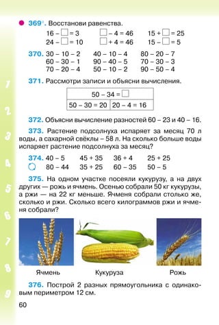 60
369°. Восстанови равенства.
			 16 – = 3				 – 4 = 46			 15 + = 25
			 24 – = 10			 + 4 = 46			 15 – = 5
370. 	30 – 10 – 2		 40 – 10 – 4		 80 – 20 – 7
			 60 – 30 – 1		 90 – 40 – 5		 70 – 30 – 3
			 70 – 20 – 4		 50 – 10 – 2		 90 – 50 – 4
371. Рассмотри записи и объясни вычисления.
50 – 34 =
50 – 30 = 20 20 – 4 = 16
372. Объясни вычисление разностей 60 – 23 и 40 – 16.
373. Растение подсолнуха испаряет за месяц 70 л
воды, а сахарной свёклы – 58 л. На сколько больше воды
испаряет растение подсолнуха за месяц?
374. 40 – 5			 45 + 35		 36 + 4			 25 + 25
			 80 – 44		 35 + 25		 60 – 35		 50 – 5
375.  На одном участке посеяли кукурузу, а на двух
других — рожь и ячмень. Осенью собрали 50 кг кукурузы,
а ржи — на 22 кг меньше. Ячменя собрали столько же,
сколько и ржи. Сколько всего килограммов ржи и ячме­
ня собрали?
	 Ячмень	 Кукуруза	 Рожь
376. Построй 2 разных прямоугольника с одинако­
вым периметром 12 см.
 