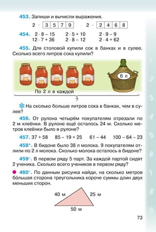 73
453. Запиши и вычисли выражения.
2 ⋅ 3 5 7 9 2 ⋅ 2 4 6 8
454. 	  2 ⋅ 8 – 15			 2 ⋅ 5 + 10			 2 ⋅ 9 – 9
			 12 ⋅ 7 + 36			 2 ⋅ 8 – 12			 2 ⋅ 4 + 62
455.  Для столовой купили сок в банках и в сулее.
Сколько всего литров сока купили?
6 л
По 2 л в каждой
?
На сколько больше литров сока в банках, чем в су­
лее?
456.  От рулона четырём покупателям отрезали по
2 м клеёнки. В рулоне ещё осталось 24 м. Сколько ме­
тров клеёнки было в рулоне?
457. 37 + 58		 85 – 19 + 25		 61 – 44		 100 – 64 – 23
458*. В бидоне было 38 л молока. 9 покупателям от­
лили по 2 л молока. Сколько молока осталось в бидоне?
459°. В первом ряду 5 парт. За каждой партой сидят
2 ученика. Сколько всего учеников в первом ряду?
460°. По данным рисунка найди, на сколько метров
бóльшая сторона треугольника короче суммы длин двух
меньших сторон.
40 м 25 м
50 м
 