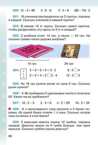 80
500. 12 – 2 + 80		 2 ∙ 8 – 6		 2 ∙ 3 + 9		 (86 – 74) : 2
501. 18 учеников распределили на 2 группы, поровну
в каждой. Сколько учеников в каждой группе?
502. В мешке 12 кг крупы. Сколько нужно пакетов,
чтобы расфасовать эту крупу по 2 кг в каждый?
503. 2 альбома стоят 14  грн, а пенал  — 24  грн. На
сколько гривен пенал дороже альбома?
					 14 грн									 24 грн
504.  >
<
=
 	 2 + 2 + 2 + 2 < 2 ∙ 5				 8 : 2 4
						 2 + 2 + 2 + 2 2 ∙ 4			 12 : 2 3
505. На 16 грн купили ручек по цене 2 грн. Сколько
ручек купили?
506*. К 48 прибавили 2 одинаковых числа и получили
62. Какие числа прибавили?
507°. 10 : 2 – 5 2 ∙ 4 + 6 4 : 2 + 29		 16 : 2 + 34
508°.  6 л виноградного сока разлили в 2 банки по­
ровну. Из одной банки отлили 1 л сока. Сколько литров
сока осталось в этой банке?
509.  2 мальчика вместе нашли 12 грибов, поровну
каждый. Девочка нашла на 4 гриба больше, чем один
мальчик. Сколько грибов нашла девочка?
 