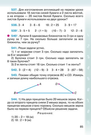 85
537. Для изготовления аппликаций на первом уроке
использовали 18 листов синей бумаги и 2 листа жёлтой,
а на втором — 20 листов белой бумаги. Сколько всего
листов бумаги использовали на двух уроках?
538. 3 ∙ 4			 3 ∙ 8 – 6		 18 : 2 + 25		 3 ∙ 9 + 17
539°. 3 ∙ 5 + 5			 2 ∙ (1 + 5)		 (10 – 7) ∙ 3		 12 : 2 – 6
540°. Купили 8 одинаковых блокнотов по 3 грн и одну
ручку за 7  грн. На сколько больше заплатили за все
блокноты, чем за ручку?
541. Реши задачи устно.
1) 1 кг моркови стоит 3 грн. Сколько надо заплатить
за 6 кг моркови?
2)  Булочка стоит 3 грн. Сколько надо заплатить за
8 таких булочек?
3) 2 м ленты стоят 18 грн. Сколько стоит 1 м ленты?
542.	 3 ∙ (2 + 4)	 (12 – 9) ∙ 3	 3 ∙ 4 + 28	 3 ∙ (67 – 58)
543. Покажи общую точку отрезков ВС и СD. Измерь
и запиши длину наибольшего отрезка.
544. 1) На двух прицепах было 20 мешков зерна. Ког­
да со второго прицепа сняли 2 мешка зерна, то на обоих
прицепах мешков стало поровну. Сколько мешков зерна
было на первом прицепе? Объясни решение задачи.
Ре ше ни е:
1) 20 – 2 = 18 (м)
2) 18 : 2 = 9 (м)
 