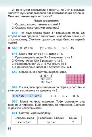 86
2) 18 кг муки рассыпали в пакеты, по 2 кг в каждый.
3 пакета муки использовали для приготовления печенья.
Сколько пакетов муки осталось?
Пла н ре шения:
1) Сколько вышло пакетов с мукой?
2) Сколько пакетов муки осталось?
545°.  На двух полках было 17 горшочков мёда. Со
второй полки продали 5 горшочков, и на обеих полках их
стало поровну. Сколько горшочков мёда было на первой
полке?
546°. 3 ∙ (2 + 3)			 (13 – 10) ∙ 6			 3 ∙ 5 + 45
547. Мате м а ти че ски й диктант.
1) Произведение чисел 3 и 2 уменьшить на 2.
2) Сумму чисел 12 и 6 разделить на 2.
3) Разность чисел 20 и 18 умножить на 8.
4) Произведение чисел 3 и 6 увеличить на 4.
548. Объясни, как составили равенства.
3 ∙ 6 = 18
18 : 3 = 6
18 : 6 = 3
549. Из каждого произведения по образцу составь и
вычисли выражение на деление на 3.
3 ∙ 9 = 27		 27 : 3 = 9 			 3 ∙ 8			 3 ∙ 7			 3 ∙ 5
550.  Мама испекла пирожки. Трём сыновьям она
дала по 2 пирожка. Ещё осталось 18 пирожков. Сколько
пирожков испекла мама?
551. Составь и реши задачу.
Собрали мёда Разложили в банки Банок
7 кг и 8 кг по 3 кг ?
 