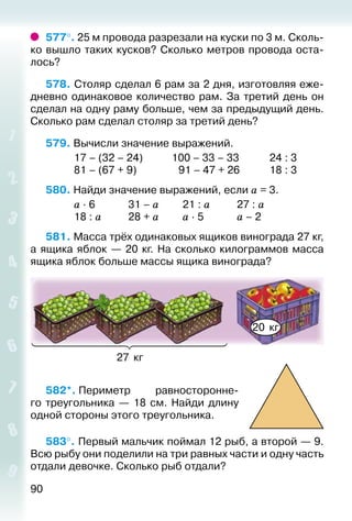 90
577°. 25 м провода разрезали на куски по 3 м. Сколь­
ко вышло таких кусков? Сколько метров провода оста­
лось?
578. Столяр сделал 6 рам за 2 дня, изготовляя еже­
дневно одинаковое количество рам. За третий день он
сделал на одну раму больше, чем за предыдущий день.
Сколько рам сделал столяр за третий день?
579. Вычисли значение выражений.
			 17 – (32 – 24)			 100 – 33 – 33			 24 : 3
			 81 – (67 + 9)				  91 – 47 + 26			 18 : 3
580. Найди значение выражений, если а = 3.
			 а ∙ 6				 31 – а			 21 : а			 27 : а
			 18 : а			 28 + а			 а ∙ 5				 а – 2
581. Масса трёх одинаковых ящиков винограда 27 кг,
а ящика яблок — 20 кг. На сколько килограммов масса
ящика яблок больше массы ящика винограда?
27 кг
20 кг
582*. Периметр равносторонне­
го треугольника  — 18  см. Найди длину
одной стороны этого треугольника.
583°. Первый мальчик поймал 12 рыб, а второй — 9.
Всю рыбу они поделили на три равных части и одну часть
отдали девочке. Сколько рыб отдали?
 