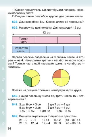 98
1) Сложи прямоугольный лист бумаги пополам. Пока­
жи половину листа.
2) Подели таким способом круг на две равных части.
638. Длина верёвки 8 м. Какова длина её половины?
639. На рисунке две полоски. Длина каждой 12 см.
Третья
час­ть
12 см
Четвёртая
час­ть
Первая полоска разделена на 3 равных части, а вто­
рая — на 4. Чему равны третья и четвёртая части поло­
ски? Третью часть ещё называют треть, а четвёртую —
четверть.
Покажи на рисунке третью и четвёртую части круга.
640. Найди половину числа 12, треть числа 15 и чет­
верть числа 8.
641. 	5 дм 6 см + 3 см			 8 дм 7 см – 4 дм
			 5 дм 6 см + 3 дм			 8 дм 7 см – 4 см
			 1 дм + 2 см		 1 дм : 2			 1 дм – 2 см
642. Вычисли выражения. Подчеркни делители.
			 21 – 3		 3 ∙ 6			 16 : 4		 14 : 2		 (48 – 36) : 4
			 21 : 3		 12 : 4		 12 – 4		 18 : З		 48 – 36 : 4
 