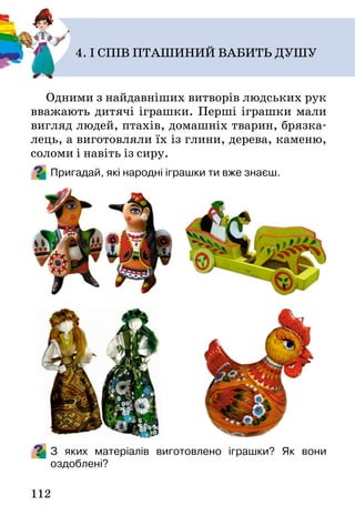 112
Одними з найдавніших витворів людських рук
вважають дитячі іграшки. Перші іграшки мали
вигляд людей, птахів, домашніх тварин, брязка-
лець, а виготовляли їх із глини, дерева, каменю,
соломи і навіть із сиру.
Пригадай, які народні іграшки ти вже знаєш.
З яких матеріалів виготовлено іграшки? Як вони
оздоблені?
4. І СПІВ ПТАШИНИЙ ВАБИТЬ ДУШУ
 