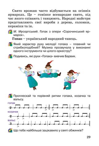 29
Свято врожаю часто відбувається на осінніх
ярмарках. Це – гомінке всенародне свято, під
час якого співають і танцюють. Народні майстри
представляють свої вироби з дерева, соломки,
кераміки та ін.
М. Мусоргський. Гопак з опери «Сорочинський яр-
марок».
Гопак – український народний танець.
Який характер руху мелодії гопака – плавний чи
стрибкоподібний? Музика прозвучала у виконанні
одного інструмента чи цілого оркестру?
Подивись, які рухи «Гопака» вивчив Барвик.
Проплескай та порівняй ритми гопака, козачка та
вальсу.
Що тебе найбільше зацікавило у святі обжинків?
 