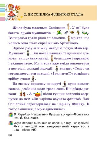 36
Жила-була маленька Сопілочка . У неї було
багато друзів-музикантів – .
Вони разом грали різні співаночки. мріяла, що
колись вона стане справжньою Артисткою.
Одного разу її ніжну мелодію почув Майстер-
Музикант . Він почав навчати її музичної гра-
моти, вишуканих манер. була дуже старанною
і талановитою. Коли вона вже вміла виконувати
з нот різні складні мелодії, сказав: «Тепер ти
готова виступати на сцені!» І одягнув її у розкішну
срібну сукню .
На своєму першому концерті дуже хвилю-
валася, особливо коли грала соло. Її підбадьорю-
вали . А після гучних оплесків звер-
нувся до неї: «Як чарівно звучала флейта!» Так
Сопілочка перетворилася на Чарівну Флейту. Її
голос змінився, а мрія здійснилась.
В. Кирейко. Награвання Лукаша з опери «Лісова піс-
ня». Й. Бах. Жарт.
Яку з мелодій виконано на сопілці, а яку – на флейті?
Яка з мелодій має танцювальний характер, а
яка – пісенний?
2. ЯК СОПІЛКА ФЛЕЙТОЮ СТАЛА
 