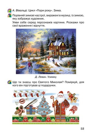 53
А. Вівальді. Цикл «Пори року». Зима.
Порівняй зимові настрої, виражені в музиці, із зимою,
яку зображує художник.
Уяви себе серед персонажів картини. Розкажи про
свої враження і відчуття.
Що ти знаєш про Святого Миколая? Поміркуй, для
кого він підготував ці подарунки.
Д. Леван. Узимку
 