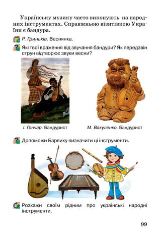 99
Українську музику часто виконують на народ-
них інструментах. Справжньою візитівкою Укра-
їни є бандура.
Р. Гриньків. Веснянка.
Які твої враження від звучання бандури? Як передзвін
струн відтворює звуки весни?
Допоможи Барвику визначити ці інструменти.
Розкажи своїм рідним про українські народні
інструменти.
І. Гончар. Бандурист М. Вакуленко. Бандурист
 