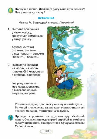 123
Послухай пісню. Якій порі року вона присвячена?
Чому має таку назву?
ВЕСНЯНКА
Музика М. Ведмедері, слова К. Перелісної
1.	 Виграва сопілонька
у ліску, у ліску,
красується земленька
у вінку, у вінку.
А у полі житечка
оксамит, оксамит,
а над полем — сонечко
і блакить, і блакить.
2.	 І мов легкі човники
на морях, на морях
пливуть білі хмароньки
в небесах, в небесах.
І на річці хвилечка,
мов жива, мов жива,
а в лісі сопілонька
виграва, виграва.
Розучи мелодію, проплескуючи музичний пульс.
Виконуй пісню легко та прозоро, у ритмічному су-
проводі маракас, трикутника та бубна.
Проведи з рідними чи друзями гру «Упізнай
мене». Стань спиною до гурту і спробуй за тембром
голосу визначити, хто проспівав Ку-ку або сказав:
Упізнай мене.
 