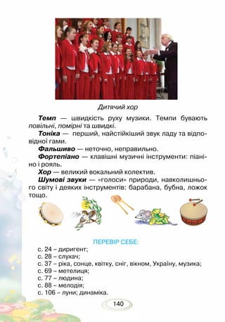 140
Темп — швидкість руху музики. Темпи бувають
повільні, помірні та швидкі.
Тоніка — перший, найстійкіший звук ладу та відпо-
відної гами.
Фальшиво — неточно, неправильно.
Фортепіано — клавішні музичні інструменти: піані-
но і рояль.
Хор — великий вокальний колектив.
Шумові звуки — «голоси» природи, навколишньо-
го світу і деяких інструментів: барабана, бубна, ложок
тощо.
Дитячий хор
			 ПЕРЕВІР СЕБЕ:
с. 24 – диригент;
с. 28 – слухач;
с. 37 – ріка, сонце, квітку, сніг, вікном, Україну, музика;
с. 69 – метелиця;
с. 77 – людина;
с. 88 – мелодія;
с. 106 – луни; динаміка.
 