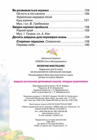 144
Як розвивається музика . . . . . . . . . . . . . . . . . . . . . . . 124
Ой єсть в лісі калина . . . . . . . . . . . . . . . . . . . . . . . . 126
Українська народна пісня
Кущ калини . . . . . . . . . . . . . . . . . . . . . . . . . . . . . . . . 127
Муз. і сл. В. Гребенюка
Звідки музика прийшла . . . . . . . . . . . . . . . . . . . . . . . . 128
Рідний край . . . . . . . . . . . . . . . . . . . . . . . . . . . . . . . . 132
Муз. І. Тучака, сл. А. Кох
Десять завдань для перевірки знань . . . . . . . . . . . 134
Сторінки-підказки. Словничок . . . . . . . . . . . . . . . . 138
Перевір себе . . . . . . . . . . . . . . . . . . . . . . . . . . . . . . . . . 140
Навчальне видання
ЛОБОВА Ольга Володимирівна
МУЗИЧНЕ МИСТЕЦТВО
Підручник для 2 класу
загальноосвітніх навчальних закладів
Рекомендовано Міністерством освіти і науки,
молоді та спорту України
ВИДАНО ЗА РАХУНОК ДЕРЖАВНИХ КОШТІВ. ПРОДАЖ ЗАБОРОНЕНО
Відповідальний за випуск Ю. О. Корбуш
Редактор В. В. Апанасенко
Художній редактор І. П. Медведовська
Комп’ютерна верстка І. П. Медведовської
Підписано до друку 11.09.2012. Формат 70х100/16. Папір офсет.
Гарнітура Прагматика. Друк офсет. Ум. друк. арк. 11,7+0,4.
Обл.-вид. арк. 8,66+0,59. Тираж 205 958 пр. Зам. № 2-09-1706.
Виготовлено згідно із СОУ 22.2-02477019-07:2007
Учбово-видавничий центр «Школяр», 02094, Київ, вул. Сергієнка, 18.
Свідоцтво ДК № 360 від 14.03.2001 р.
Тел.: (044) 599-64-48, (067) 209-60-88
www.shkolyar.com.ua
E-mail: shkolyar_info@ukr.net
Віддруковано з готових діапозитивів
ТОВ «ПЕТ»
Св. ДК № 3179 від 08.05.2008 р.
61024, м. Харків, вул. Ольмінського, 17.
 