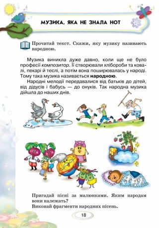 18
МУЗИКА, ЯКА НЕ ЗНАЛА НОТ
Прочитай текст. Скажи, яку музику називають
народною.
Музика виникла дуже давно, коли ще не було
про­­фесії композитор. Її створювали хлібороби та кова-
лі, пекарі й теслі, а потім вона поширювалась у народі.
Тому така музика називається народною.
Народні мелодії передавалися від батьків до дітей,
від дідусів і бабусь — до онуків. Так народна музика
дійшла до наших днів.
Пригадай пісні за малюнками. Яким народам
вони належать?
Виконай фрагменти народних пісень.
 