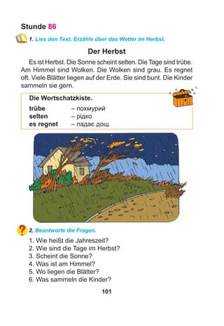 101
Stunde 86
1. Lies den Text. Erzähle über das Wetter im Herbst.
Der Herbst
Es ist Herbst. Die Sonne scheint selten. Die Tage sind trübe.
Am Himmel sind Wolken. Die Wolken sind grau. Es regnet
oft. Viele Blätter liegen auf der Erde. Sie sind bunt. Die Kinder
sammeln sie gern.
Die Wortschatzkiste.
trübe – похмурий
selten – рідко
es regnet – падає дощ
2. Beantworte die Fragen.
1. Wie heißt die Jahreszeit?
2. Wie sind die Tage im Herbst?
3. Scheint die Sonne?
4. Was ist am Himmel?
5. Wo liegen die Blätter?
6. Was sammeln die Kinder?
 