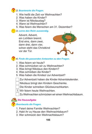 106
2. Beantworte die Fragen.
1. Wie heißt die Zeit vor Weihnachten?
2. Was haben die Kinder?
3. Wann ist Nikolaustag?
4. Wann ist Weihnachten?
5. Was feiern die Menschen am 31. Dezember?
3. Lerne den Reim auswendig.
Advent, Advent,
ein Lichtlein brennt.
Erst eins, dann zwei,
dann drei, dann vier,
schon steht das Christkind
vor der Tür.
4. Finde die passenden Antworten zu den Fragen.
1. Was feiern wir heute?
2. Was schmücken wir zu Weihnachten?
3. Was bringt Nikolaus den Kindern?
4. Was schreiben die Kinder?
5. Was haben die Kindezr zur Adventzeit?
Zur Adventzeit haben die Kinder Adventskalender.
Nikolaus bringt den Kindern Geschenke.
Die Kinder schreiben Glückwunschkarten.
1 Wir feiern heute Weihnachten.
Zu Weihnachten schmücken wir einen Weihnachtsbaum.
Die Hausaufgabe
Beantworte die Fragen.
1. Feiert deine Familie Weihnachten?
2. Habt ihr zu Hause den Weihnachtsbaum?
3. Wer schmückt den Weihnachtsbaum?
 