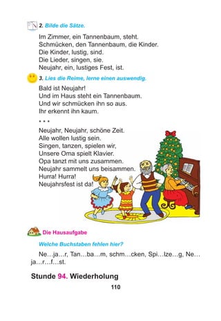 110
2. Bilde die Sätze.
Im Zimmer, ein Tannenbaum, steht.
Schmücken, den Tannenbaum, die Kinder.
Die Kinder, lustig, sind.
Die Lieder, singen, sie.
Neujahr, ein, lustiges Fest, ist.
3. Lies die Reime, lerne einen auswendig.
Bald ist Neujahr!
Und im Haus steht ein Tannenbaum.
Und wir schmücken ihn so aus.
Ihr erkennt ihn kaum.
* * *
Neujahr, Neujahr, schöne Zeit.
Alle wollen lustig sein.
Singen, tanzen, spielen wir,
Unsere Oma spielt Klavier.
Opa tanzt mit uns zusammen.
Neujahr sammelt uns beisammen.
Hurra! Hurra!
Neujahrsfest ist da!
Die Hausaufgabe
Welche Buchstaben fehlen hier?
Ne…ja…r, Tan…ba…m, schm…cken, Spi…lze…g, Ne…
ja…r…f…st.
Stunde 94. Wiederholung
 