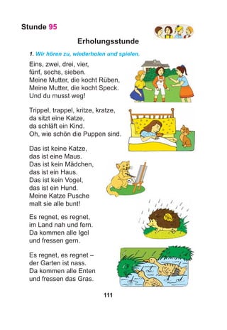 111
Stunde 95
Erholungsstunde
1. Wir hören zu, wiederholen und spielen.
Eins, zwei, drei, vier,
fünf, sechs, sieben.
Meine Mutter, die kocht Rüben,
Meine Mutter, die kocht Speck.
Und du musst weg!
Trippel, trappel, kritze, kratze,
da sitzt eine Katze,
da schläft ein Kind.
Oh, wie schön die Puppen sind.
Das ist keine Katze,
das ist eine Maus.
Das ist kein Mädchen,
das ist ein Haus.
Das ist kein Vogel,
das ist ein Hund.
Meine Katze Pusche
malt sie alle bunt!
Es regnet, es regnet,
im Land nah und fern.
Da kommen alle Igel
und fressen gern.
Es regnet, es regnet –
der Garten ist nass.
Da kommen alle Enten
und fressen das Gras.
 