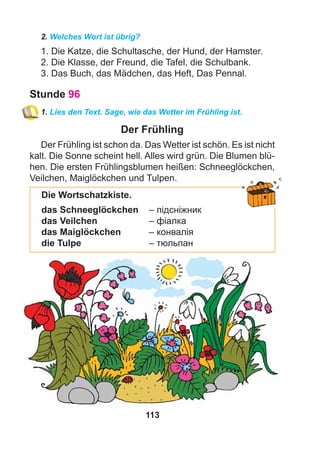 113
2. Welches Wort ist übrig?
1. Die Katze, die Schultasche, der Hund, der Hamster.
2. Die Klasse, der Freund, die Tafel, die Schulbank.
3. Das Buch, das Mädchen, das Heft, Das Pennal.
Stunde 96
1. Lies den Text. Sage, wie das Wetter im Frühling ist.
Der Frühling
Der Frühling ist schon da. Das Wetter ist schön. Es ist nicht
kalt. Die Sonne scheint hell. Alles wird grün. Die Blumen blü-
hen. Die ersten Frühlingsblumen heißen: Schneeglöckchen,
Veilchen, Maiglöckchen und Tulpen.
Die Wortschatzkiste.
das Schneeglöckchen – підсніжник
das Veilchen – фіалка
das Maiglöckchen – конвалія
die Tulpe – тюльпан
 
