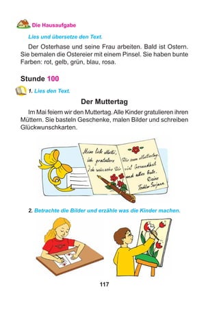 117
Die Hausaufgabe
Lies und übersetze den Text.
Der Osterhase und seine Frau arbeiten. Bald ist Ostern.
Sie bemalen die Ostereier mit einem Pinsel. Sie haben bunte
Farben: rot, gelb, grün, blau, rosa.
Stunde 100
1. Lies den Text.
Der Muttertag
Im Mai feiern wir den Muttertag.Alle Kinder gratulieren ihren
Müttern. Sie basteln Geschenke, malen Bilder und schreiben
Glückwunschkarten.
2. Betrachte die Bilder und erzähle was die Kinder machen.
 