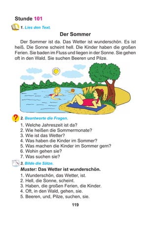 119
Stunde 101
1. Lies den Text.
Der Sommer
Der Sommer ist da. Das Wetter ist wunderschön. Es ist
heiß. Die Sonne scheint hell. Die Kinder haben die großen
Ferien. Sie baden im Fluss und liegen in der Sonne. Sie gehen
oft in den Wald. Sie suchen Beeren und Pilze.
2. Beantworte die Fragen.
1. Welche Jahreszeit ist da?
2. Wie heißen die Sommermonate?
3. Wie ist das Wetter?
4. Was haben die Kinder im Sommer?
5. Was machen die Kinder im Sommer gern?
6. Wohin gehen sie?
7. Was suchen sie?
3. Bilde die Sätze.
Muster: Das Wetter ist wunderschön.
1. Wunderschön, das Wetter, ist.
2. Hell, die Sonne, scheint.
3. Haben, die großen Ferien, die Kinder.
4. Oft, in den Wald, gehen, sie.
5. Beeren, und, Pilze, suchen, sie.
 