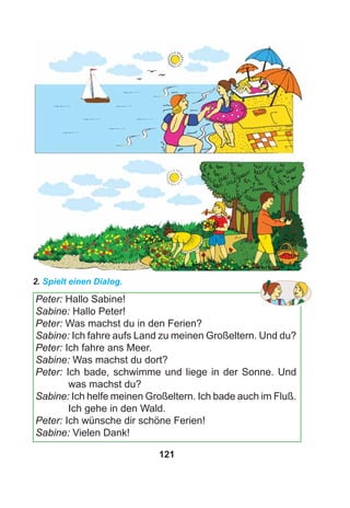 121
2. Spielt einen Dialog.
Peter: Hallo Sabine!
Sabine: Hallo Peter!
Peter: Was machst du in den Ferien?
Sabine: Ich fahre aufs Land zu meinen Großeltern. Und du?
Peter: Ich fahre ans Meer.
Sabine: Was machst du dort?
Peter: Ich bade, schwimme und liege in der Sonne. Und
was machst du?
Sabine: Ich helfe meinen Großeltern. Ich bade auch im Fluß.
Ich gehe in den Wald.
Peter: Ich wünsche dir schöne Ferien!
Sabine: Vielen Dank!
 