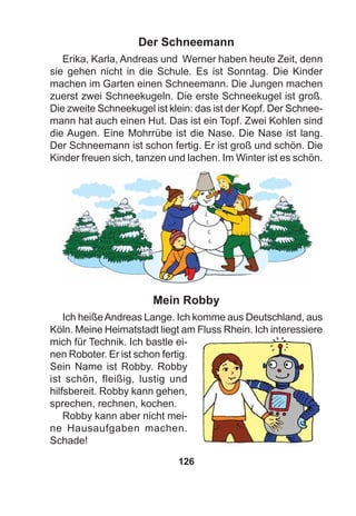 126
Der Schneemann
Erika, Karla, Andreas und Werner haben heute Zeit, denn
sie gehen nicht in die Schule. Es ist Sonntag. Die Kinder
machen im Garten einen Schneemann. Die Jungen machen
zuerst zwei Schneekugeln. Die erste Schneekugel ist groß.
Die zweite Schneekugel ist klein: das ist der Kopf. Der Schnee-
mann hat auch einen Hut. Das ist ein Topf. Zwei Kohlen sind
die Augen. Eine Mohrrübe ist die Nase. Die Nase ist lang.
Der Schneemann ist schon fertig. Er ist groß und schön. Die
Kinder freuen sich, tanzen und lachen. Im Winter ist es schön.
Mein Robby
Ich heißeAndreas Lange. Ich komme aus Deutschland, aus
Köln. Meine Heimatstadt liegt am Fluss Rhein. Ich interessiere
mich für Technik. Ich bastle ei-
nen Roboter. Er ist schon fertig.
Sein Name ist Robby. Robby
ist schön, fleißig, lustig und
hilfsbereit. Robby kann gehen,
sprechen, rechnen, kochen.
Robby kann aber nicht mei-
ne Hausaufgaben machen.
Schade!
 
