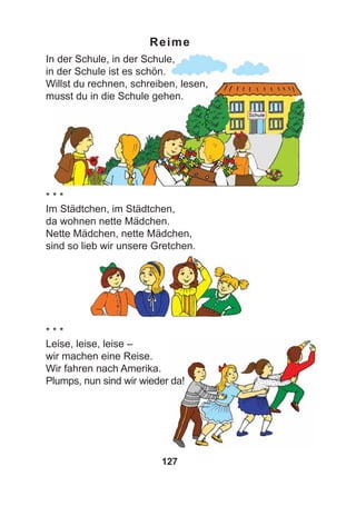 127
Reime
In der Schule, in der Schule,
in der Schule ist es schön.
Willst du rechnen, schreiben, lesen,
musst du in die Schule gehen.
* * *
Im Städtchen, im Städtchen,
da wohnen nette Mädchen.
Nette Mädchen, nette Mädchen,
sind so lieb wir unsere Gretchen.
* * *
Leise, leise, leise –
wir machen eine Reise.
Wir fahren nach Amerika.
Plumps, nun sind wir wieder da!
 