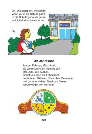 129
Oh, wie lustig, oh, wie schön,
wenn wir in die Schule geh‘n.
In die Schule gehe ich gerne,
weil ich dort so vieles lerne.
Die Jahresuhr
Januar, Februar, März, April,
die Jahresuhr steht niemals still.
Mai, Juni, Juli, August,
macht uns allen die Lebenslust.
September, Oktober, November, Dezember,
und dann, und dann fängt das Ganze
schon wieder von vorne an.
 