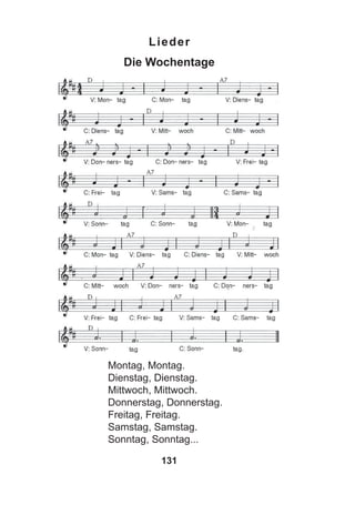 131
Lieder
Die Wochentage
Montag, Montag.
Dienstag, Dienstag.
Mittwoch, Mittwoch.
Donnerstag, Donnerstag.
Freitag, Freitag.
Samstag, Samstag.
Sonntag, Sonntag...
 