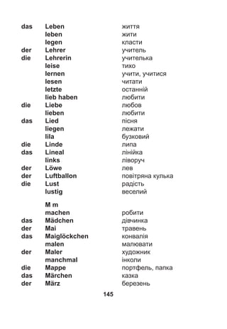 145
das Leben життя
leben жити
legen класти
der Lehrer учитель
die Lehrerin учителька
leise тихо
lernen учити, учитися
lesen читати
letzte останній
lieb haben любити
die Liebe любов
lieben любити
das Lied пісня
liegen лежати
lila бузковий
die Linde липа
das Lineal лінійка
links ліворуч
der Löwe лев
der Luftballon повітряна кулька
die Lust радість
lustig веселий
M m
machen робити
das Mädchen дівчинка
der Mai травень
das Maiglöckchen конвалія
malen малювати
der Maler художник
manchmal інколи
die Mappe портфель, папка
das Märchen казка
der März березень
 