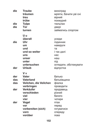 152
die Traube виноград
träumen мріяти, бачити уві сні
treu вірний
trübe похмурий
die Tulpe тюльпан
die Tür двері
turnen займатись спортом
U u
überall усюди
die Uhr годинник
um навкруги
und та
und so weiter і так далі
uns нас
unser наш
unter під
untersuchen оглядати, обстежувати
der Urlaub відпустка
V v
der Vater батько
das Vaterland батьківщина
das Veilchen, die Veilchen фіалка
verbringen проводити
der Verkäufer продавець
verschieden різний
viel багато
vier чотири
der Vogel птах
vor перед
vorbereiten (sich) готуватися
vorn спереду
vorüber повз
 