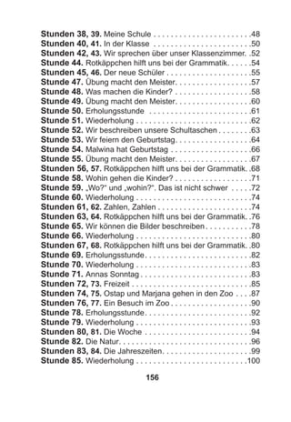 156
Stunden 38, 39. Meine Schule . . . . . . . . . . . . . . . . . . . . . . .48
Stunden 40, 41. In der Klasse . . . . . . . . . . . . . . . . . . . . . . .50
Stunden 42, 43. Wir sprechen über unser Klassenzimmer. .52
Stunde 44. Rotkäppchen hilft uns bei der Grammatik. . . . . .54
Stunden 45, 46. Der neue Schüler . . . . . . . . . . . . . . . . . . . .55
Stunde 47. Übung macht den Meister. . . . . . . . . . . . . . . . . .57
Stunde 48. Was machen die Kinder? . . . . . . . . . . . . . . . . . .58
Stunde 49. Übung macht den Meister. . . . . . . . . . . . . . . . . .60
Stunde 50. Erholungsstunde . . . . . . . . . . . . . . . . . . . . . . . .61
Stunde 51. Wiederholung . . . . . . . . . . . . . . . . . . . . . . . . . . .62
Stunde 52. Wir beschreiben unsere Schultaschen . . . . . . . .63
Stunde 53. Wir feiern den Geburtstag. . . . . . . . . . . . . . . . . .64
Stunde 54. Malwina hat Geburtstag . . . . . . . . . . . . . . . . . . .66
Stunde 55. Übung macht den Meister. . . . . . . . . . . . . . . . . .67
Stunden 56, 57. Rotkäppchen hilft uns bei der Grammatik. .68
Stunde 58. Wohin gehen die Kinder? . . . . . . . . . . . . . . . . . .71
Stunde 59. „Wo?“ und „wohin?“. Das ist nicht schwer . . . . .72
Stunde 60. Wiederholung . . . . . . . . . . . . . . . . . . . . . . . . . . .74
Stunden 61, 62. Zahlen, Zahlen . . . . . . . . . . . . . . . . . . . . . .74
Stunden 63, 64. Rotkäppchen hilft uns bei der Grammatik. .76
Stunde 65. Wir können die Bilder beschreiben. . . . . . . . . . .78
Stunde 66. Wiederholung . . . . . . . . . . . . . . . . . . . . . . . . . . .80
Stunden 67, 68. Rotkäppchen hilft uns bei der Grammatik. .80
Stunde 69. Erholungsstunde. . . . . . . . . . . . . . . . . . . . . . . . .82
Stunde 70. Wiederholung . . . . . . . . . . . . . . . . . . . . . . . . . . .83
Stunde 71. Annas Sonntag . . . . . . . . . . . . . . . . . . . . . . . . . .83
Stunden 72, 73. Freizeit . . . . . . . . . . . . . . . . . . . . . . . . . . . .85
Stunden 74, 75. Ostap und Marjana gehen in den Zoo . . . .87
Stunden 76, 77. Ein Besuch im Zoo . . . . . . . . . . . . . . . . . . .90
Stunde 78. Erholungsstunde. . . . . . . . . . . . . . . . . . . . . . . . .92
Stunde 79. Wiederholung . . . . . . . . . . . . . . . . . . . . . . . . . . .93
Stunden 80, 81. Die Woche . . . . . . . . . . . . . . . . . . . . . . . . .94
Stunde 82. Die Natur. . . . . . . . . . . . . . . . . . . . . . . . . . . . . . .96
Stunden 83, 84. Die Jahreszeiten. . . . . . . . . . . . . . . . . . . . .99
Stunde 85. Wiederholung . . . . . . . . . . . . . . . . . . . . . . . . . .100
 