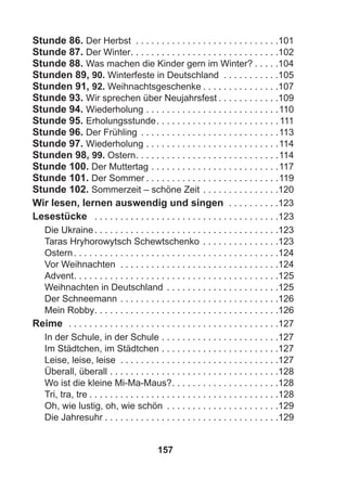 157
Stunde 86. Der Herbst . . . . . . . . . . . . . . . . . . . . . . . . . . . .101
Stunde 87. Der Winter. . . . . . . . . . . . . . . . . . . . . . . . . . . . .102
Stunde 88. Was machen die Kinder gern im Winter? . . . . .104
Stunden 89, 90. Winterfeste in Deutschland . . . . . . . . . . .105
Stunden 91, 92. Weihnachtsgeschenke . . . . . . . . . . . . . . .107
Stunde 93. Wir sprechen über Neujahrsfest . . . . . . . . . . . .109
Stunde 94. Wiederholung . . . . . . . . . . . . . . . . . . . . . . . . . .110
Stunde 95. Erholungsstunde. . . . . . . . . . . . . . . . . . . . . . . . 111
Stunde 96. Der Frühling . . . . . . . . . . . . . . . . . . . . . . . . . . .113
Stunde 97. Wiederholung . . . . . . . . . . . . . . . . . . . . . . . . . .114
Stunden 98, 99. Ostern. . . . . . . . . . . . . . . . . . . . . . . . . . . .114
Stunde 100. Der Muttertag . . . . . . . . . . . . . . . . . . . . . . . . .117
Stunde 101. Der Sommer . . . . . . . . . . . . . . . . . . . . . . . . . .119
Stunde 102. Sommerzeit – schöne Zeit . . . . . . . . . . . . . . .120
Wir lesen, lernen auswendig und singen . . . . . . . . . .123
Lesestücke . . . . . . . . . . . . . . . . . . . . . . . . . . . . . . . . . . . .123
Die Ukraine. . . . . . . . . . . . . . . . . . . . . . . . . . . . . . . . . . . .123
Taras Hryhorowytsch Schewtschenko . . . . . . . . . . . . . . .123
Ostern. . . . . . . . . . . . . . . . . . . . . . . . . . . . . . . . . . . . . . . .124
Vor Weihnachten . . . . . . . . . . . . . . . . . . . . . . . . . . . . . . .124
Advent. . . . . . . . . . . . . . . . . . . . . . . . . . . . . . . . . . . . . . . .125
Weihnachten in Deutschland . . . . . . . . . . . . . . . . . . . . . .125
Der Schneemann . . . . . . . . . . . . . . . . . . . . . . . . . . . . . . .126
Mein Robby. . . . . . . . . . . . . . . . . . . . . . . . . . . . . . . . . . . .126
Reime . . . . . . . . . . . . . . . . . . . . . . . . . . . . . . . . . . . . . . . . .127
In der Schule, in der Schule . . . . . . . . . . . . . . . . . . . . . . .127
Im Städtchen, im Städtchen . . . . . . . . . . . . . . . . . . . . . . .127
Leise, leise, leise . . . . . . . . . . . . . . . . . . . . . . . . . . . . . . .127
Überall, überall . . . . . . . . . . . . . . . . . . . . . . . . . . . . . . . . .128
Wo ist die kleine Mi-Ma-Maus?. . . . . . . . . . . . . . . . . . . . .128
Tri, tra, tre . . . . . . . . . . . . . . . . . . . . . . . . . . . . . . . . . . . . .128
Oh, wie lustig, oh, wie schön . . . . . . . . . . . . . . . . . . . . . .129
Die Jahresuhr . . . . . . . . . . . . . . . . . . . . . . . . . . . . . . . . . .129
 