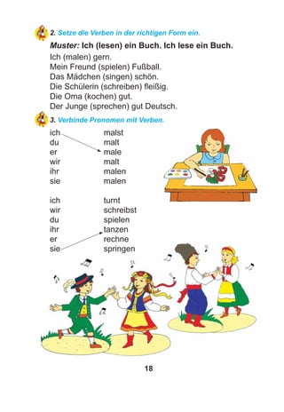 18
2. Setze die Verben in der richtigen Form ein.
Muster: Ich (lesen) ein Buch. Ich lese ein Buch.
Ich (malen) gern.
Mein Freund (spielen) Fußball.
Das Mädchen (singen) schön.
Die Schülerin (schreiben) ﬂeißig.
Die Oma (kochen) gut.
Der Junge (sprechen) gut Deutsch.
3. Verbinde Pronomen mit Verben.
ich malst
du malt
er male
wir malt
ihr malen
sie malen
ich turnt
wir schreibst
du spielen
ihr tanzen
er rechne
sie springen
 