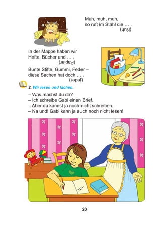 20
Muh, muh, muh,
so ruft im Stahl die … .
In der Mappe haben wir
Hefte, Bücher und … .
Bunte Stifte, Gummi, Feder –
diese Sachen hat doch … .
2. Wir lesen und lachen.
– Was machst du da?
– Ich schreibe Gabi einen Brief.
– Aber du kannst ja noch nicht schreiben.
– Na und! Gabi kann ja auch noch nicht lesen!
(Kuh)
(Papier)
(jeder)
 